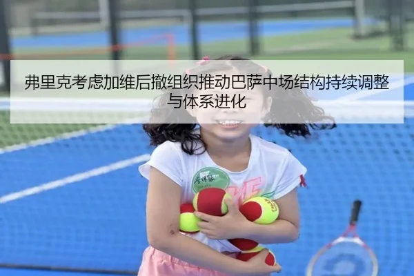 弗里克考虑加维后撤组织推动巴萨中场结构持续调整与体系进化