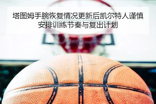 塔图姆手腕恢复情况更新后凯尔特人谨慎安排训练节奏与复出计划